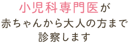 小児科専門医が 赤ちゃんから大人の方まで 診察します